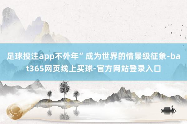 足球投注app不外年”成为世界的情景级征象-bat365网页线上买球-官方网站登录入口