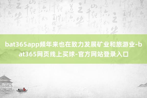 bat365app频年来也在致力发展矿业和旅游业-bat365网页线上买球-官方网站登录入口