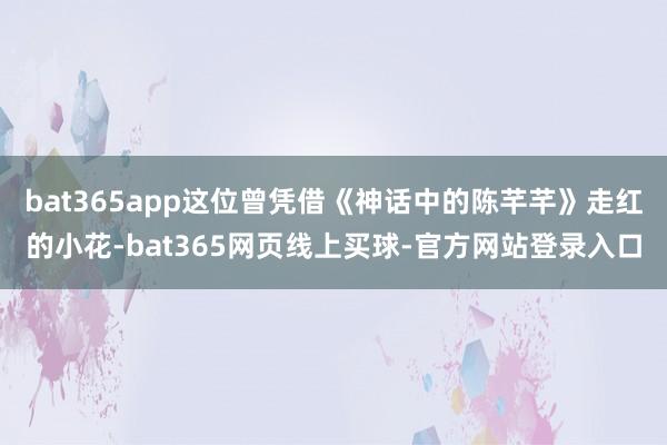 bat365app这位曾凭借《神话中的陈芊芊》走红的小花-bat365网页线上买球-官方网站登录入口