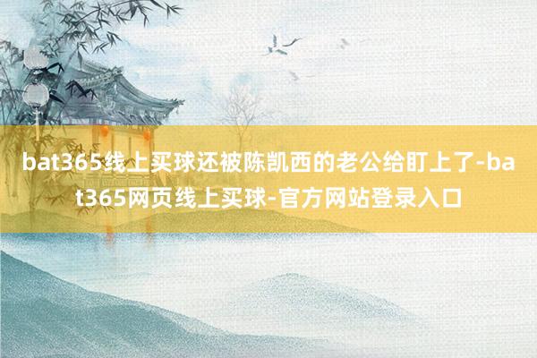 bat365线上买球还被陈凯西的老公给盯上了-bat365网页线上买球-官方网站登录入口