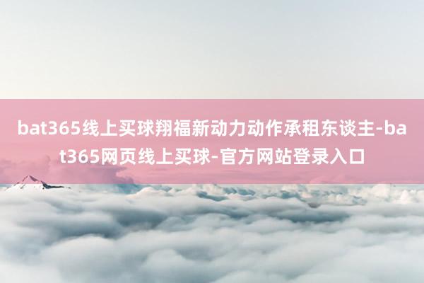 bat365线上买球翔福新动力动作承租东谈主-bat365网页线上买球-官方网站登录入口