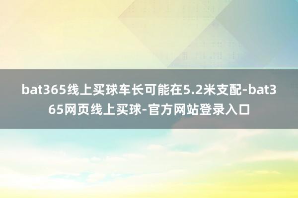 bat365线上买球车长可能在5.2米支配-bat365网页线上买球-官方网站登录入口
