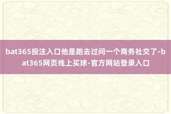 bat365投注入口他是跑去过问一个商务社交了-bat365网页线上买球-官方网站登录入口