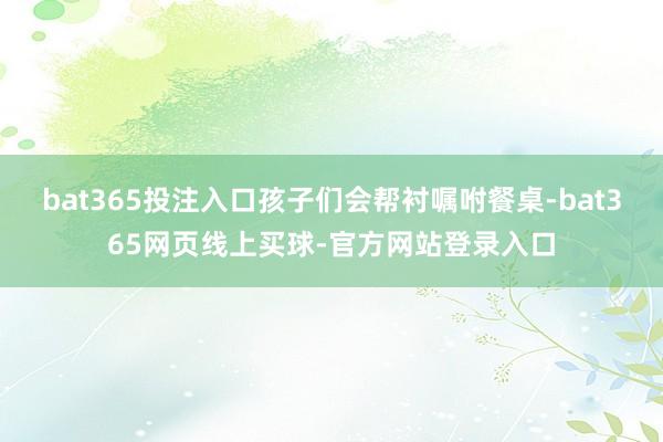 bat365投注入口孩子们会帮衬嘱咐餐桌-bat365网页线上买球-官方网站登录入口