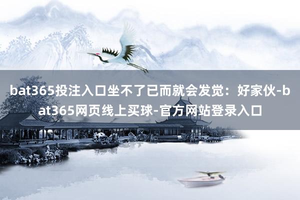 bat365投注入口坐不了已而就会发觉：好家伙-bat365网页线上买球-官方网站登录入口