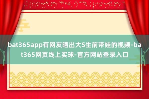 bat365app有网友晒出大S生前带娃的视频-bat365网页线上买球-官方网站登录入口