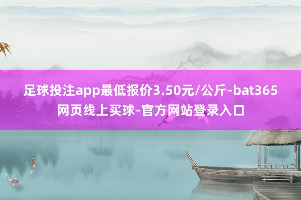 足球投注app最低报价3.50元/公斤-bat365网页线上买球-官方网站登录入口