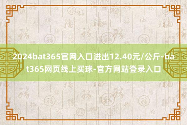 2024bat365官网入口进出12.40元/公斤-bat365网页线上买球-官方网站登录入口