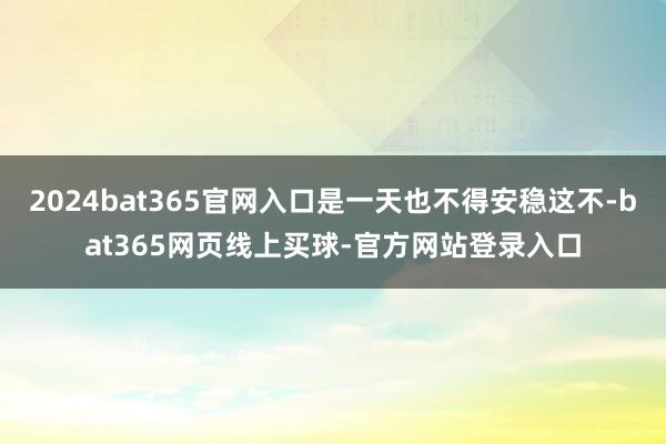 2024bat365官网入口是一天也不得安稳这不-bat365网页线上买球-官方网站登录入口