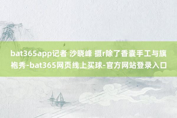 bat365app记者 沙晓峰 摄r除了香囊手工与旗袍秀-bat365网页线上买球-官方网站登录入口