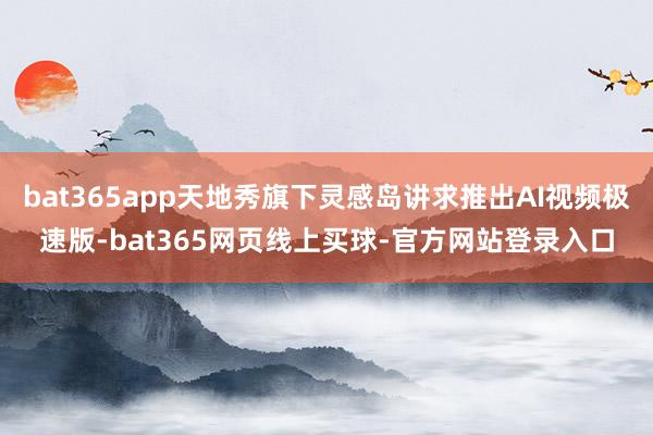 bat365app天地秀旗下灵感岛讲求推出AI视频极速版-bat365网页线上买球-官方网站登录入口