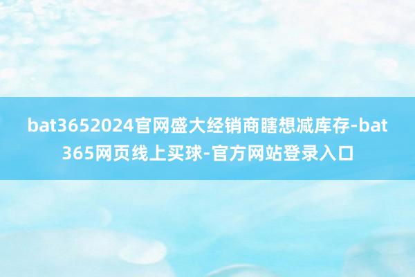 bat3652024官网盛大经销商瞎想减库存-bat365网页线上买球-官方网站登录入口