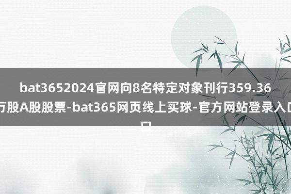 bat3652024官网向8名特定对象刊行359.36万股A股股票-bat365网页线上买球-官方网站登录入口