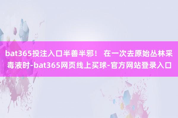 bat365投注入口半善半邪！ 在一次去原始丛林采毒液时-bat365网页线上买球-官方网站登录入口