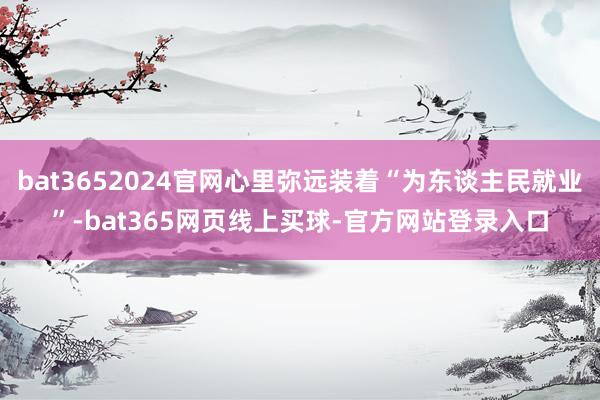 bat3652024官网心里弥远装着“为东谈主民就业”-bat365网页线上买球-官方网站登录入口