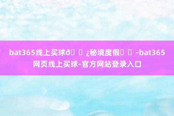 bat365线上买球🌿秘境度假⛱️-bat365网页线上买球-官方网站登录入口