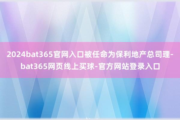 2024bat365官网入口被任命为保利地产总司理-bat365网页线上买球-官方网站登录入口
