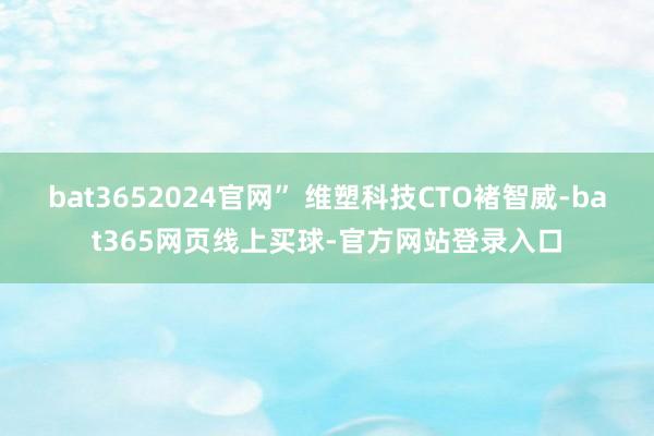 bat3652024官网” 维塑科技CTO褚智威-bat365网页线上买球-官方网站登录入口