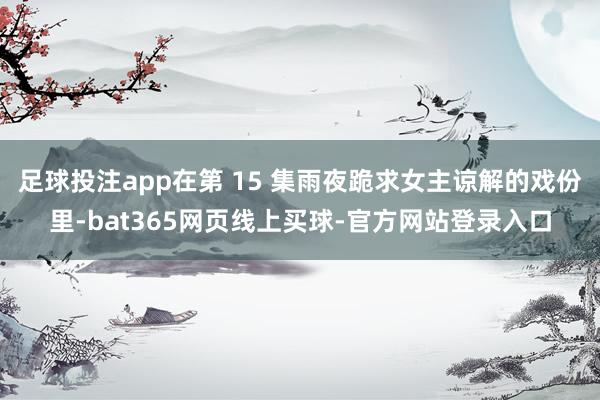 足球投注app在第 15 集雨夜跪求女主谅解的戏份里-bat365网页线上买球-官方网站登录入口