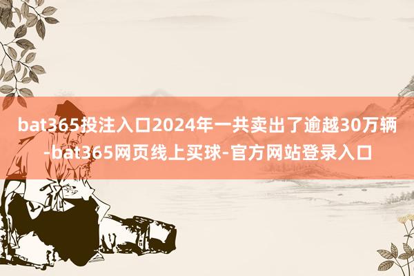 bat365投注入口2024年一共卖出了逾越30万辆-bat365网页线上买球-官方网站登录入口