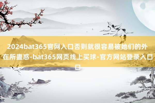 2024bat365官网入口否则就很容易被她们的外在所蛊惑-bat365网页线上买球-官方网站登录入口