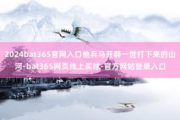 2024bat365官网入口他兵马开辟一世打下来的山河-bat365网页线上买球-官方网站登录入口