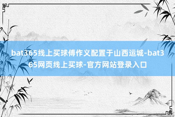 bat365线上买球傅作义配置于山西运城-bat365网页线上买球-官方网站登录入口