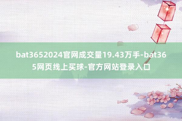 bat3652024官网成交量19.43万手-bat365网页线上买球-官方网站登录入口