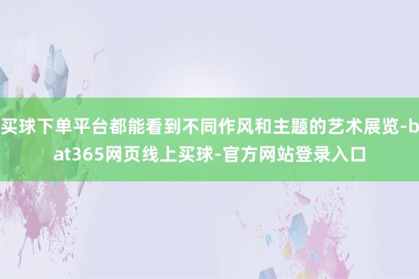 买球下单平台都能看到不同作风和主题的艺术展览-bat365网页线上买球-官方网站登录入口