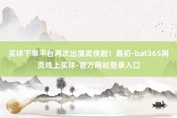 买球下单平台再次出演武侠剧！最初-bat365网页线上买球-官方网站登录入口