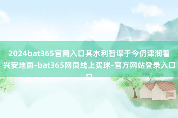 2024bat365官网入口其水利智谋于今仍津润着兴安地面-bat365网页线上买球-官方网站登录入口