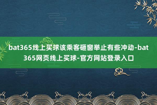 bat365线上买球该乘客砸窗举止有些冲动-bat365网页线上买球-官方网站登录入口
