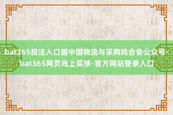 bat365投注入口据中国物流与采购鸠合会公众号-bat365网页线上买球-官方网站登录入口
