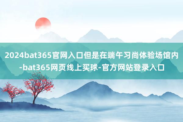 2024bat365官网入口但是在端午习尚体验场馆内-bat365网页线上买球-官方网站登录入口