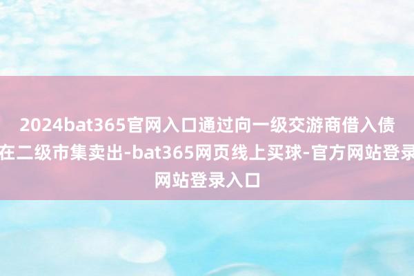2024bat365官网入口通过向一级交游商借入债券并在二级市集卖出-bat365网页线上买球-官方网站登录入口