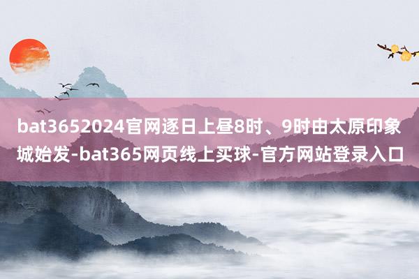 bat3652024官网逐日上昼8时、9时由太原印象城始发-bat365网页线上买球-官方网站登录入口