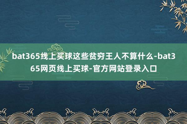 bat365线上买球这些贫穷王人不算什么-bat365网页线上买球-官方网站登录入口