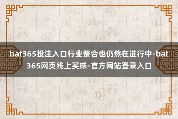 bat365投注入口行业整合也仍然在进行中-bat365网页线上买球-官方网站登录入口