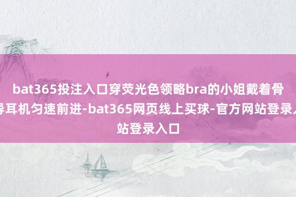bat365投注入口穿荧光色领略bra的小姐戴着骨传导耳机匀速前进-bat365网页线上买球-官方网站登录入口