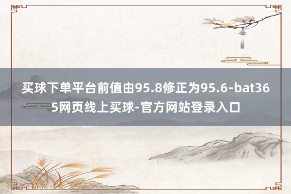 买球下单平台前值由95.8修正为95.6-bat365网页线上买球-官方网站登录入口