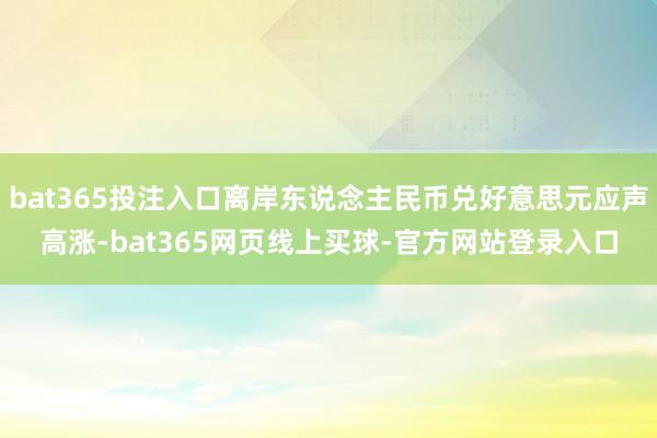 bat365投注入口离岸东说念主民币兑好意思元应声高涨-bat365网页线上买球-官方网站登录入口
