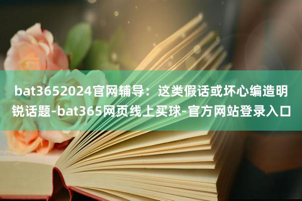 bat3652024官网辅导：这类假话或坏心编造明锐话题-bat365网页线上买球-官方网站登录入口