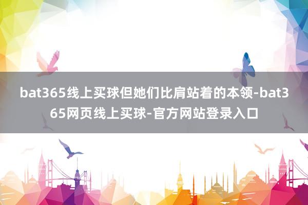 bat365线上买球但她们比肩站着的本领-bat365网页线上买球-官方网站登录入口