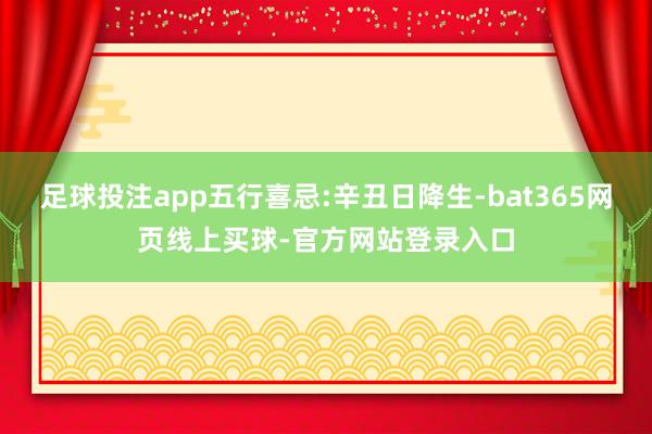 足球投注app五行喜忌:辛丑日降生-bat365网页线上买球-官方网站登录入口