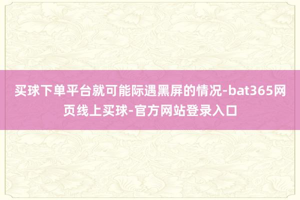 买球下单平台就可能际遇黑屏的情况-bat365网页线上买球-官方网站登录入口