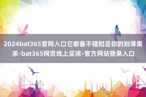 2024bat365官网入口它都备不错知足你的刻薄需求-bat365网页线上买球-官方网站登录入口