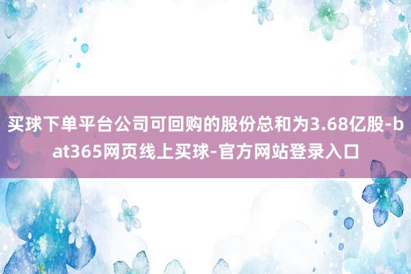 买球下单平台公司可回购的股份总和为3.68亿股-bat365网页线上买球-官方网站登录入口