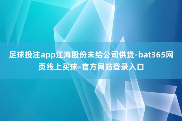 足球投注app江海股份未给公司供货-bat365网页线上买球-官方网站登录入口