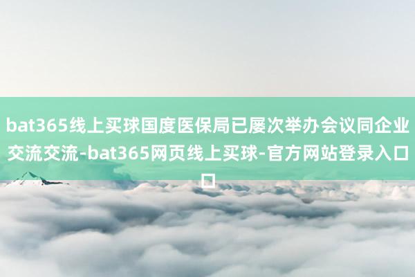 bat365线上买球国度医保局已屡次举办会议同企业交流交流-bat365网页线上买球-官方网站登录入口