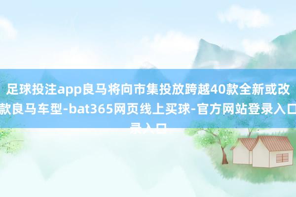 足球投注app良马将向市集投放跨越40款全新或改款良马车型-bat365网页线上买球-官方网站登录入口